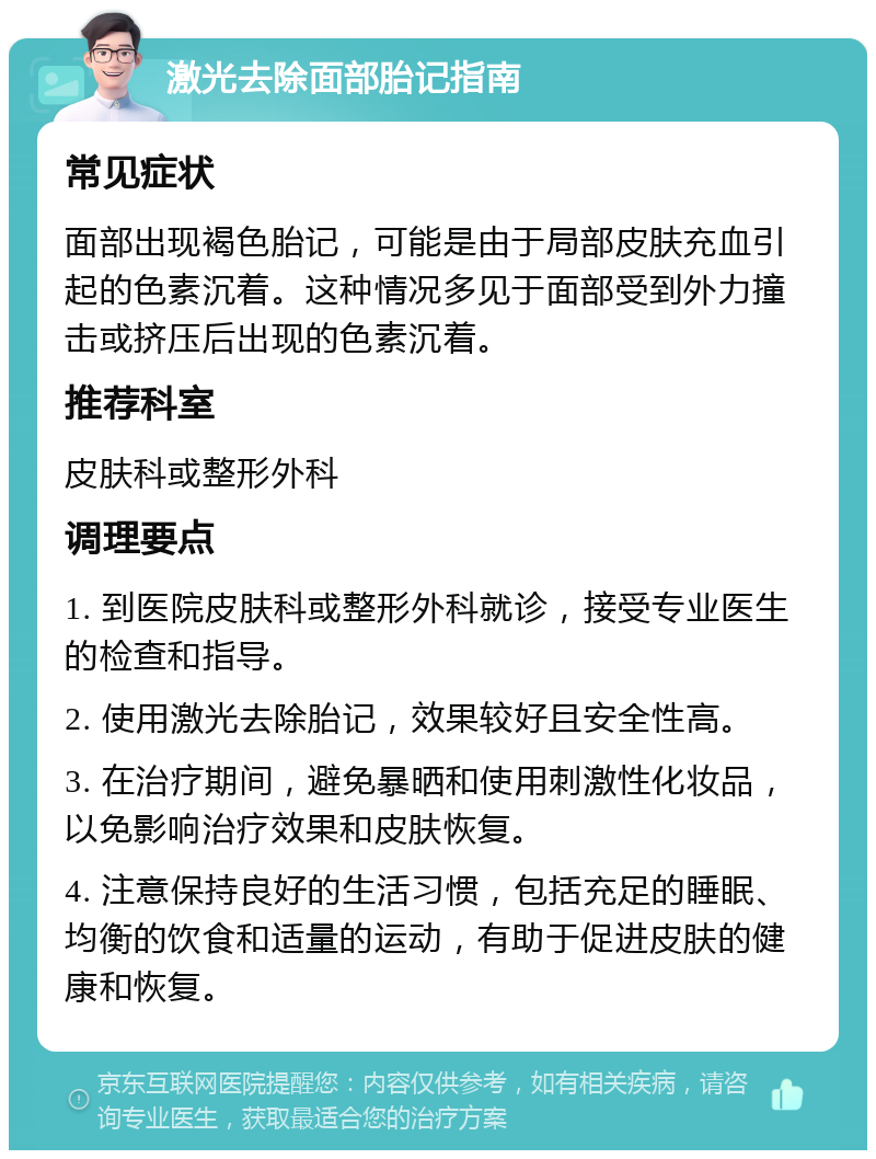 激光去除面部胎记指南 常见症状 面部出现褐色胎记，可能是由于局部皮肤充血引起的色素沉着。这种情况多见于面部受到外力撞击或挤压后出现的色素沉着。 推荐科室 皮肤科或整形外科 调理要点 1. 到医院皮肤科或整形外科就诊，接受专业医生的检查和指导。 2. 使用激光去除胎记，效果较好且安全性高。 3. 在治疗期间，避免暴晒和使用刺激性化妆品，以免影响治疗效果和皮肤恢复。 4. 注意保持良好的生活习惯，包括充足的睡眠、均衡的饮食和适量的运动，有助于促进皮肤的健康和恢复。