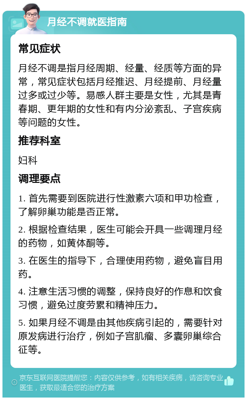 月经不调就医指南 常见症状 月经不调是指月经周期、经量、经质等方面的异常，常见症状包括月经推迟、月经提前、月经量过多或过少等。易感人群主要是女性，尤其是青春期、更年期的女性和有内分泌紊乱、子宫疾病等问题的女性。 推荐科室 妇科 调理要点 1. 首先需要到医院进行性激素六项和甲功检查，了解卵巢功能是否正常。 2. 根据检查结果，医生可能会开具一些调理月经的药物，如黄体酮等。 3. 在医生的指导下，合理使用药物，避免盲目用药。 4. 注意生活习惯的调整，保持良好的作息和饮食习惯，避免过度劳累和精神压力。 5. 如果月经不调是由其他疾病引起的，需要针对原发病进行治疗，例如子宫肌瘤、多囊卵巢综合征等。