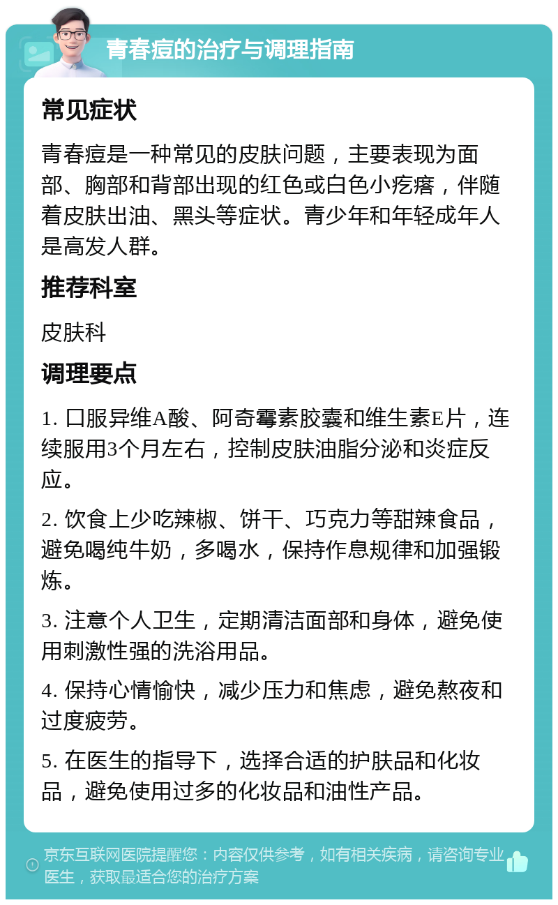 青春痘的治疗与调理指南 常见症状 青春痘是一种常见的皮肤问题，主要表现为面部、胸部和背部出现的红色或白色小疙瘩，伴随着皮肤出油、黑头等症状。青少年和年轻成年人是高发人群。 推荐科室 皮肤科 调理要点 1. 口服异维A酸、阿奇霉素胶囊和维生素E片，连续服用3个月左右，控制皮肤油脂分泌和炎症反应。 2. 饮食上少吃辣椒、饼干、巧克力等甜辣食品，避免喝纯牛奶，多喝水，保持作息规律和加强锻炼。 3. 注意个人卫生，定期清洁面部和身体，避免使用刺激性强的洗浴用品。 4. 保持心情愉快，减少压力和焦虑，避免熬夜和过度疲劳。 5. 在医生的指导下，选择合适的护肤品和化妆品，避免使用过多的化妆品和油性产品。