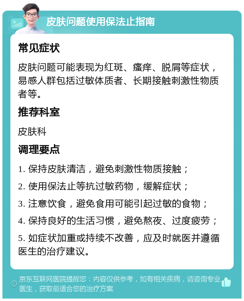 皮肤问题使用保法止指南 常见症状 皮肤问题可能表现为红斑、瘙痒、脱屑等症状，易感人群包括过敏体质者、长期接触刺激性物质者等。 推荐科室 皮肤科 调理要点 1. 保持皮肤清洁，避免刺激性物质接触； 2. 使用保法止等抗过敏药物，缓解症状； 3. 注意饮食，避免食用可能引起过敏的食物； 4. 保持良好的生活习惯，避免熬夜、过度疲劳； 5. 如症状加重或持续不改善，应及时就医并遵循医生的治疗建议。