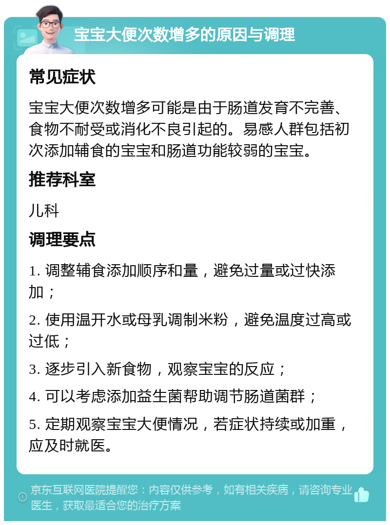 宝宝大便次数增多的原因与调理 常见症状 宝宝大便次数增多可能是由于肠道发育不完善、食物不耐受或消化不良引起的。易感人群包括初次添加辅食的宝宝和肠道功能较弱的宝宝。 推荐科室 儿科 调理要点 1. 调整辅食添加顺序和量，避免过量或过快添加； 2. 使用温开水或母乳调制米粉，避免温度过高或过低； 3. 逐步引入新食物，观察宝宝的反应； 4. 可以考虑添加益生菌帮助调节肠道菌群； 5. 定期观察宝宝大便情况，若症状持续或加重，应及时就医。