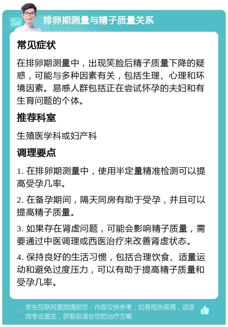 排卵期测量与精子质量关系 常见症状 在排卵期测量中，出现笑脸后精子质量下降的疑惑，可能与多种因素有关，包括生理、心理和环境因素。易感人群包括正在尝试怀孕的夫妇和有生育问题的个体。 推荐科室 生殖医学科或妇产科 调理要点 1. 在排卵期测量中，使用半定量精准检测可以提高受孕几率。 2. 在备孕期间，隔天同房有助于受孕，并且可以提高精子质量。 3. 如果存在肾虚问题，可能会影响精子质量，需要通过中医调理或西医治疗来改善肾虚状态。 4. 保持良好的生活习惯，包括合理饮食、适量运动和避免过度压力，可以有助于提高精子质量和受孕几率。