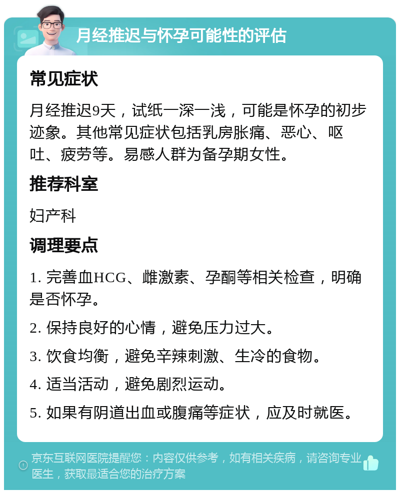 月经推迟与怀孕可能性的评估 常见症状 月经推迟9天，试纸一深一浅，可能是怀孕的初步迹象。其他常见症状包括乳房胀痛、恶心、呕吐、疲劳等。易感人群为备孕期女性。 推荐科室 妇产科 调理要点 1. 完善血HCG、雌激素、孕酮等相关检查，明确是否怀孕。 2. 保持良好的心情，避免压力过大。 3. 饮食均衡，避免辛辣刺激、生冷的食物。 4. 适当活动，避免剧烈运动。 5. 如果有阴道出血或腹痛等症状，应及时就医。