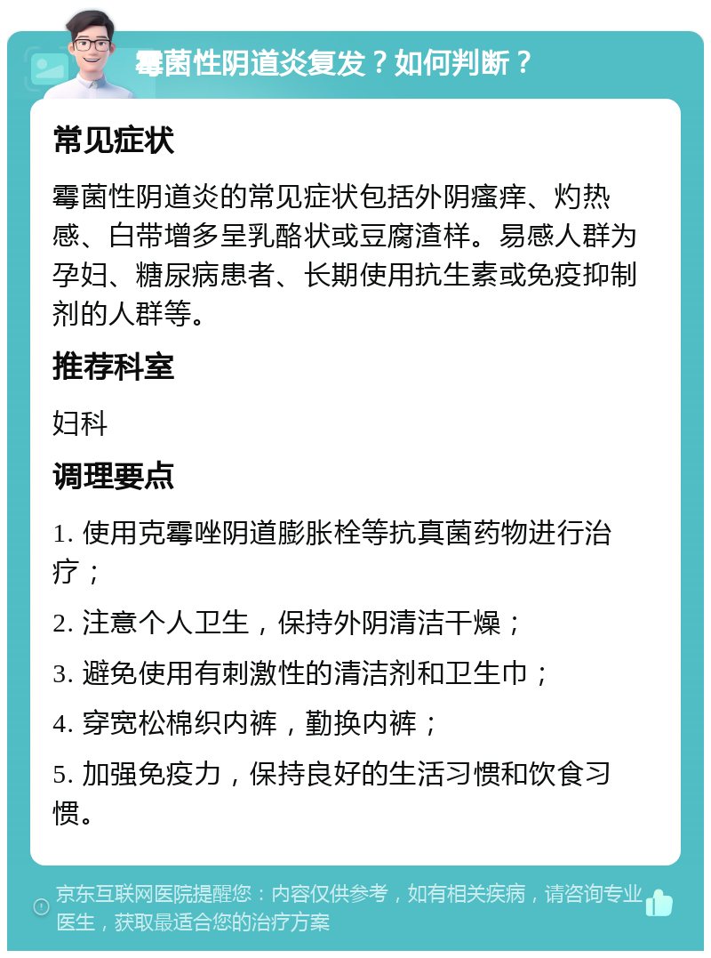 霉菌性阴道炎复发？如何判断？ 常见症状 霉菌性阴道炎的常见症状包括外阴瘙痒、灼热感、白带增多呈乳酪状或豆腐渣样。易感人群为孕妇、糖尿病患者、长期使用抗生素或免疫抑制剂的人群等。 推荐科室 妇科 调理要点 1. 使用克霉唑阴道膨胀栓等抗真菌药物进行治疗； 2. 注意个人卫生，保持外阴清洁干燥； 3. 避免使用有刺激性的清洁剂和卫生巾； 4. 穿宽松棉织内裤，勤换内裤； 5. 加强免疫力，保持良好的生活习惯和饮食习惯。