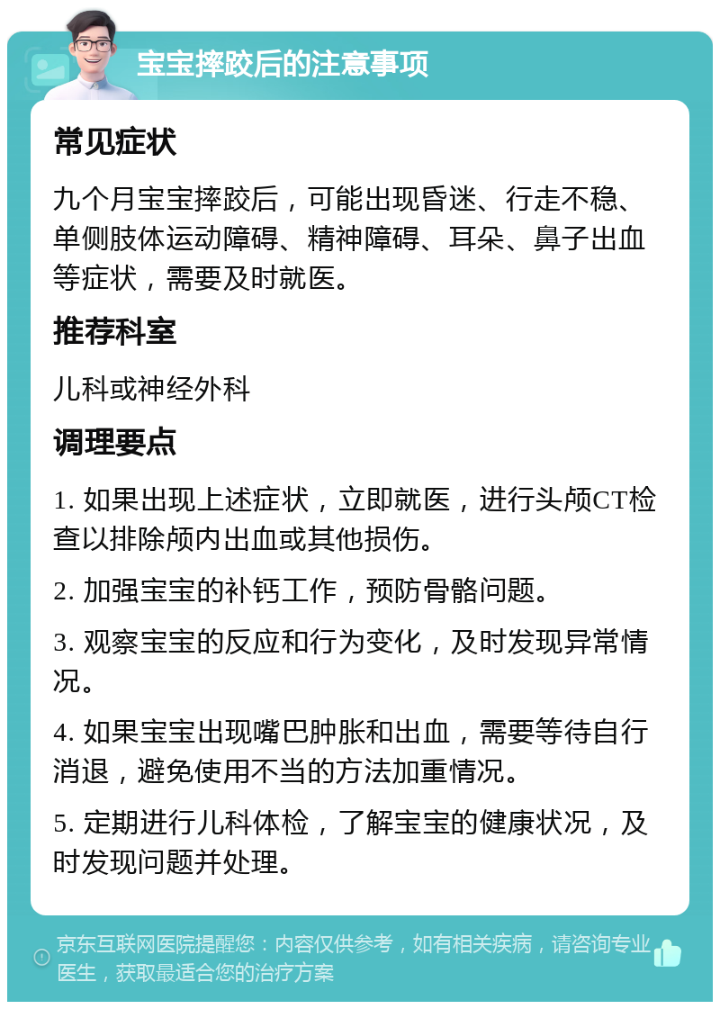 宝宝摔跤后的注意事项 常见症状 九个月宝宝摔跤后，可能出现昏迷、行走不稳、单侧肢体运动障碍、精神障碍、耳朵、鼻子出血等症状，需要及时就医。 推荐科室 儿科或神经外科 调理要点 1. 如果出现上述症状，立即就医，进行头颅CT检查以排除颅内出血或其他损伤。 2. 加强宝宝的补钙工作，预防骨骼问题。 3. 观察宝宝的反应和行为变化，及时发现异常情况。 4. 如果宝宝出现嘴巴肿胀和出血，需要等待自行消退，避免使用不当的方法加重情况。 5. 定期进行儿科体检，了解宝宝的健康状况，及时发现问题并处理。