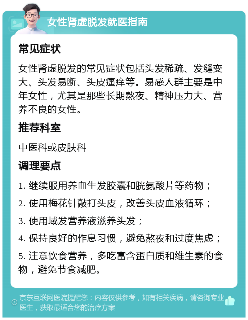 女性肾虚脱发就医指南 常见症状 女性肾虚脱发的常见症状包括头发稀疏、发缝变大、头发易断、头皮瘙痒等。易感人群主要是中年女性，尤其是那些长期熬夜、精神压力大、营养不良的女性。 推荐科室 中医科或皮肤科 调理要点 1. 继续服用养血生发胶囊和胱氨酸片等药物； 2. 使用梅花针敲打头皮，改善头皮血液循环； 3. 使用域发营养液滋养头发； 4. 保持良好的作息习惯，避免熬夜和过度焦虑； 5. 注意饮食营养，多吃富含蛋白质和维生素的食物，避免节食减肥。