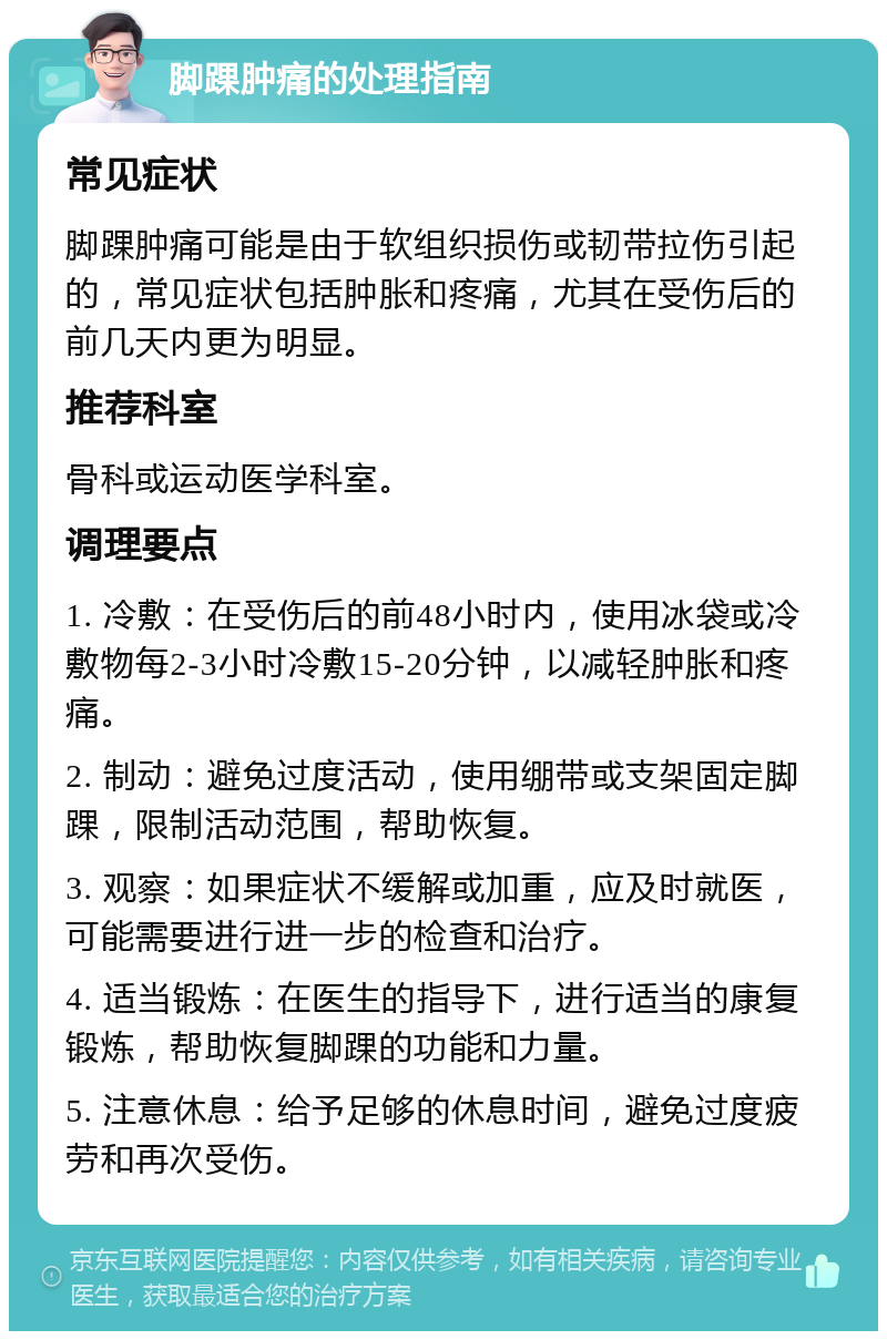 脚踝肿痛的处理指南 常见症状 脚踝肿痛可能是由于软组织损伤或韧带拉伤引起的，常见症状包括肿胀和疼痛，尤其在受伤后的前几天内更为明显。 推荐科室 骨科或运动医学科室。 调理要点 1. 冷敷：在受伤后的前48小时内，使用冰袋或冷敷物每2-3小时冷敷15-20分钟，以减轻肿胀和疼痛。 2. 制动：避免过度活动，使用绷带或支架固定脚踝，限制活动范围，帮助恢复。 3. 观察：如果症状不缓解或加重，应及时就医，可能需要进行进一步的检查和治疗。 4. 适当锻炼：在医生的指导下，进行适当的康复锻炼，帮助恢复脚踝的功能和力量。 5. 注意休息：给予足够的休息时间，避免过度疲劳和再次受伤。