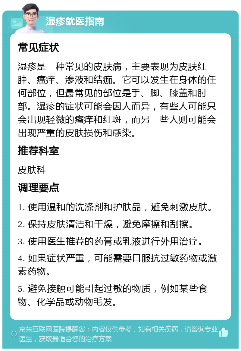 湿疹就医指南 常见症状 湿疹是一种常见的皮肤病，主要表现为皮肤红肿、瘙痒、渗液和结痂。它可以发生在身体的任何部位，但最常见的部位是手、脚、膝盖和肘部。湿疹的症状可能会因人而异，有些人可能只会出现轻微的瘙痒和红斑，而另一些人则可能会出现严重的皮肤损伤和感染。 推荐科室 皮肤科 调理要点 1. 使用温和的洗涤剂和护肤品，避免刺激皮肤。 2. 保持皮肤清洁和干燥，避免摩擦和刮擦。 3. 使用医生推荐的药膏或乳液进行外用治疗。 4. 如果症状严重，可能需要口服抗过敏药物或激素药物。 5. 避免接触可能引起过敏的物质，例如某些食物、化学品或动物毛发。