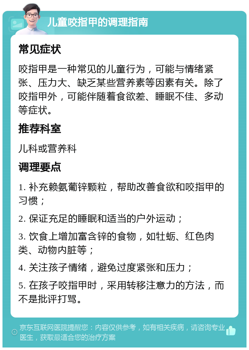 儿童咬指甲的调理指南 常见症状 咬指甲是一种常见的儿童行为，可能与情绪紧张、压力大、缺乏某些营养素等因素有关。除了咬指甲外，可能伴随着食欲差、睡眠不佳、多动等症状。 推荐科室 儿科或营养科 调理要点 1. 补充赖氨葡锌颗粒，帮助改善食欲和咬指甲的习惯； 2. 保证充足的睡眠和适当的户外运动； 3. 饮食上增加富含锌的食物，如牡蛎、红色肉类、动物内脏等； 4. 关注孩子情绪，避免过度紧张和压力； 5. 在孩子咬指甲时，采用转移注意力的方法，而不是批评打骂。