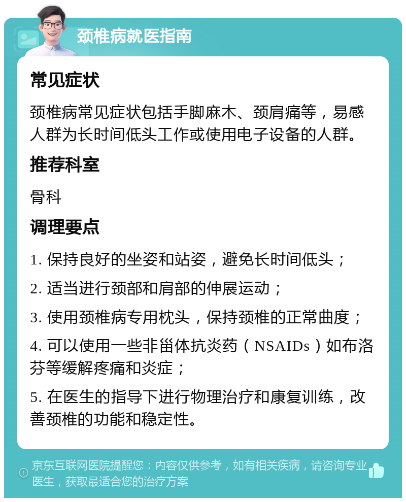 颈椎病就医指南 常见症状 颈椎病常见症状包括手脚麻木、颈肩痛等，易感人群为长时间低头工作或使用电子设备的人群。 推荐科室 骨科 调理要点 1. 保持良好的坐姿和站姿，避免长时间低头； 2. 适当进行颈部和肩部的伸展运动； 3. 使用颈椎病专用枕头，保持颈椎的正常曲度； 4. 可以使用一些非甾体抗炎药（NSAIDs）如布洛芬等缓解疼痛和炎症； 5. 在医生的指导下进行物理治疗和康复训练，改善颈椎的功能和稳定性。