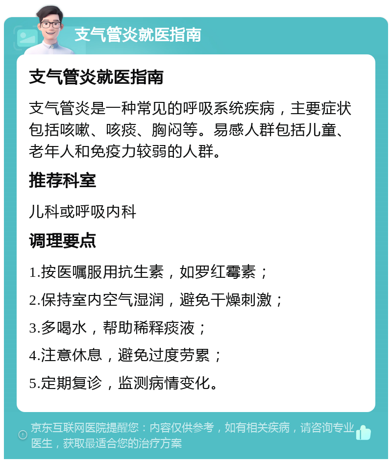 支气管炎就医指南 支气管炎就医指南 支气管炎是一种常见的呼吸系统疾病，主要症状包括咳嗽、咳痰、胸闷等。易感人群包括儿童、老年人和免疫力较弱的人群。 推荐科室 儿科或呼吸内科 调理要点 1.按医嘱服用抗生素，如罗红霉素； 2.保持室内空气湿润，避免干燥刺激； 3.多喝水，帮助稀释痰液； 4.注意休息，避免过度劳累； 5.定期复诊，监测病情变化。