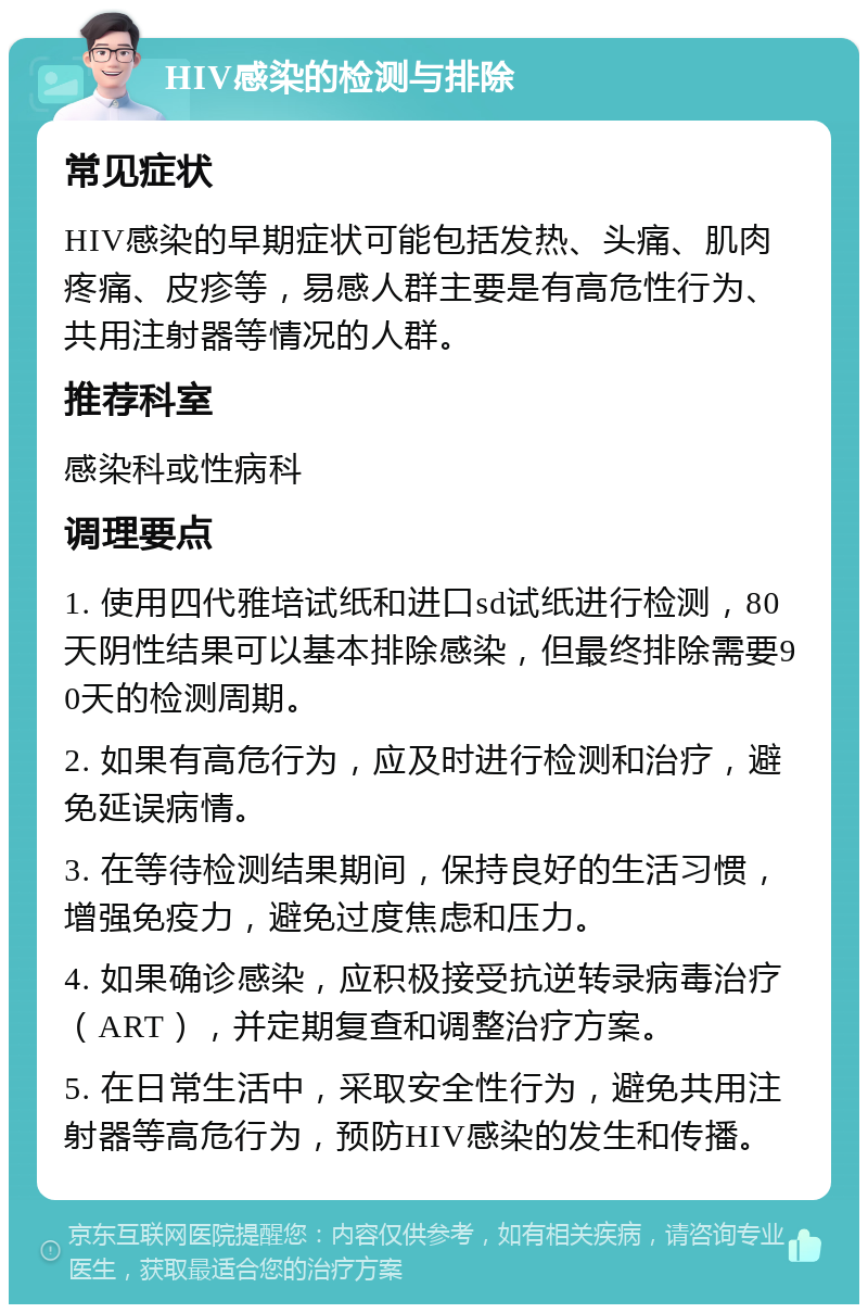 HIV感染的检测与排除 常见症状 HIV感染的早期症状可能包括发热、头痛、肌肉疼痛、皮疹等，易感人群主要是有高危性行为、共用注射器等情况的人群。 推荐科室 感染科或性病科 调理要点 1. 使用四代雅培试纸和进口sd试纸进行检测，80天阴性结果可以基本排除感染，但最终排除需要90天的检测周期。 2. 如果有高危行为，应及时进行检测和治疗，避免延误病情。 3. 在等待检测结果期间，保持良好的生活习惯，增强免疫力，避免过度焦虑和压力。 4. 如果确诊感染，应积极接受抗逆转录病毒治疗（ART），并定期复查和调整治疗方案。 5. 在日常生活中，采取安全性行为，避免共用注射器等高危行为，预防HIV感染的发生和传播。