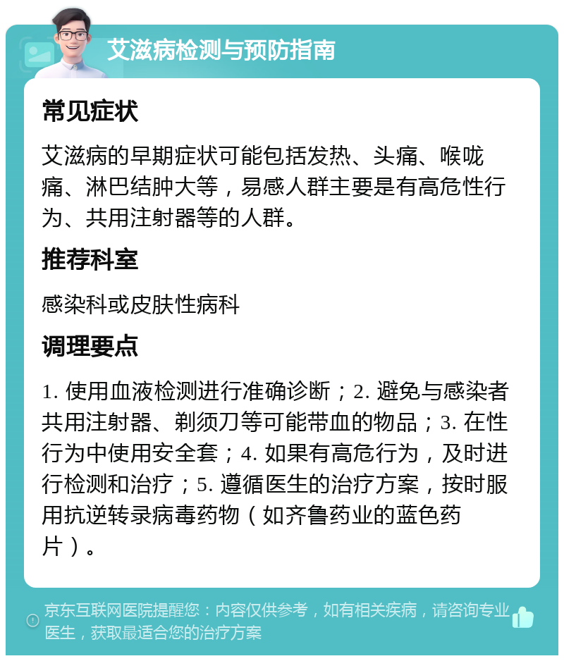 艾滋病检测与预防指南 常见症状 艾滋病的早期症状可能包括发热、头痛、喉咙痛、淋巴结肿大等，易感人群主要是有高危性行为、共用注射器等的人群。 推荐科室 感染科或皮肤性病科 调理要点 1. 使用血液检测进行准确诊断；2. 避免与感染者共用注射器、剃须刀等可能带血的物品；3. 在性行为中使用安全套；4. 如果有高危行为，及时进行检测和治疗；5. 遵循医生的治疗方案，按时服用抗逆转录病毒药物（如齐鲁药业的蓝色药片）。