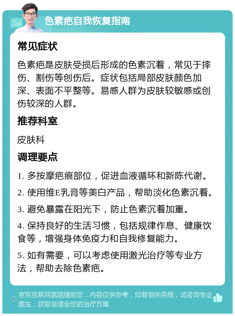 色素疤自我恢复指南 常见症状 色素疤是皮肤受损后形成的色素沉着，常见于摔伤、割伤等创伤后。症状包括局部皮肤颜色加深、表面不平整等。易感人群为皮肤较敏感或创伤较深的人群。 推荐科室 皮肤科 调理要点 1. 多按摩疤痕部位，促进血液循环和新陈代谢。 2. 使用维E乳膏等美白产品，帮助淡化色素沉着。 3. 避免暴露在阳光下，防止色素沉着加重。 4. 保持良好的生活习惯，包括规律作息、健康饮食等，增强身体免疫力和自我修复能力。 5. 如有需要，可以考虑使用激光治疗等专业方法，帮助去除色素疤。