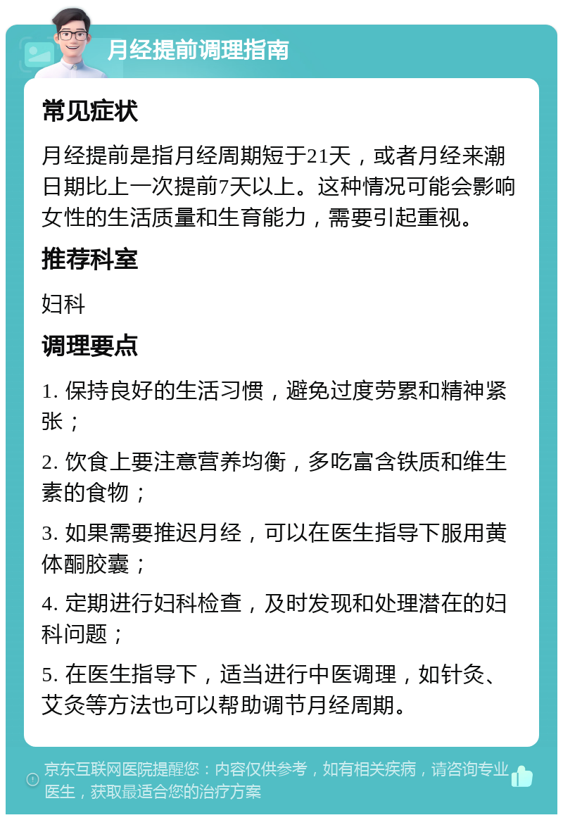 月经提前调理指南 常见症状 月经提前是指月经周期短于21天，或者月经来潮日期比上一次提前7天以上。这种情况可能会影响女性的生活质量和生育能力，需要引起重视。 推荐科室 妇科 调理要点 1. 保持良好的生活习惯，避免过度劳累和精神紧张； 2. 饮食上要注意营养均衡，多吃富含铁质和维生素的食物； 3. 如果需要推迟月经，可以在医生指导下服用黄体酮胶囊； 4. 定期进行妇科检查，及时发现和处理潜在的妇科问题； 5. 在医生指导下，适当进行中医调理，如针灸、艾灸等方法也可以帮助调节月经周期。