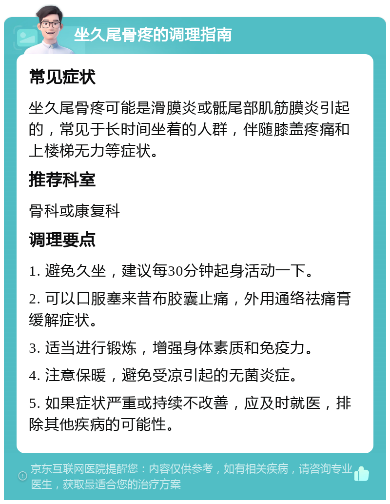 坐久尾骨疼的调理指南 常见症状 坐久尾骨疼可能是滑膜炎或骶尾部肌筋膜炎引起的，常见于长时间坐着的人群，伴随膝盖疼痛和上楼梯无力等症状。 推荐科室 骨科或康复科 调理要点 1. 避免久坐，建议每30分钟起身活动一下。 2. 可以口服塞来昔布胶囊止痛，外用通络祛痛膏缓解症状。 3. 适当进行锻炼，增强身体素质和免疫力。 4. 注意保暖，避免受凉引起的无菌炎症。 5. 如果症状严重或持续不改善，应及时就医，排除其他疾病的可能性。