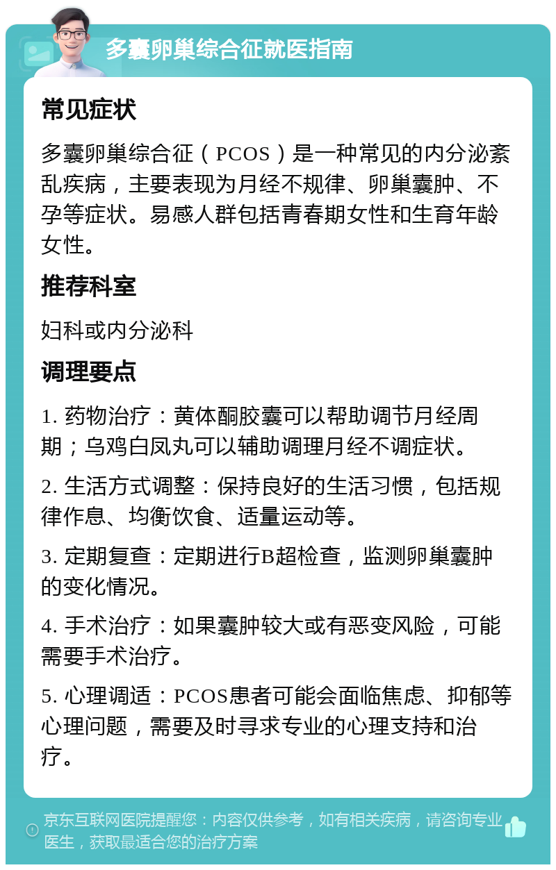 多囊卵巢综合征就医指南 常见症状 多囊卵巢综合征（PCOS）是一种常见的内分泌紊乱疾病，主要表现为月经不规律、卵巢囊肿、不孕等症状。易感人群包括青春期女性和生育年龄女性。 推荐科室 妇科或内分泌科 调理要点 1. 药物治疗：黄体酮胶囊可以帮助调节月经周期；乌鸡白凤丸可以辅助调理月经不调症状。 2. 生活方式调整：保持良好的生活习惯，包括规律作息、均衡饮食、适量运动等。 3. 定期复查：定期进行B超检查，监测卵巢囊肿的变化情况。 4. 手术治疗：如果囊肿较大或有恶变风险，可能需要手术治疗。 5. 心理调适：PCOS患者可能会面临焦虑、抑郁等心理问题，需要及时寻求专业的心理支持和治疗。