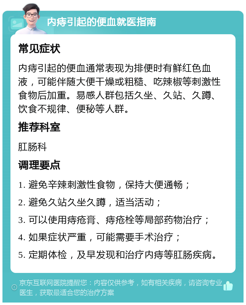 内痔引起的便血就医指南 常见症状 内痔引起的便血通常表现为排便时有鲜红色血液，可能伴随大便干燥或粗糙、吃辣椒等刺激性食物后加重。易感人群包括久坐、久站、久蹲、饮食不规律、便秘等人群。 推荐科室 肛肠科 调理要点 1. 避免辛辣刺激性食物，保持大便通畅； 2. 避免久站久坐久蹲，适当活动； 3. 可以使用痔疮膏、痔疮栓等局部药物治疗； 4. 如果症状严重，可能需要手术治疗； 5. 定期体检，及早发现和治疗内痔等肛肠疾病。