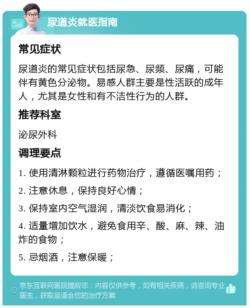 尿道炎就医指南 常见症状 尿道炎的常见症状包括尿急、尿频、尿痛，可能伴有黄色分泌物。易感人群主要是性活跃的成年人，尤其是女性和有不洁性行为的人群。 推荐科室 泌尿外科 调理要点 1. 使用清淋颗粒进行药物治疗，遵循医嘱用药； 2. 注意休息，保持良好心情； 3. 保持室内空气湿润，清淡饮食易消化； 4. 适量增加饮水，避免食用辛、酸、麻、辣、油炸的食物； 5. 忌烟酒，注意保暖；