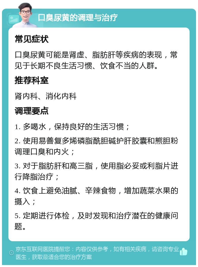 口臭尿黄的调理与治疗 常见症状 口臭尿黄可能是肾虚、脂肪肝等疾病的表现，常见于长期不良生活习惯、饮食不当的人群。 推荐科室 肾内科、消化内科 调理要点 1. 多喝水，保持良好的生活习惯； 2. 使用易善复多烯磷脂酰胆碱护肝胶囊和熊胆粉调理口臭和内火； 3. 对于脂肪肝和高三脂，使用脂必妥或利脂片进行降脂治疗； 4. 饮食上避免油腻、辛辣食物，增加蔬菜水果的摄入； 5. 定期进行体检，及时发现和治疗潜在的健康问题。