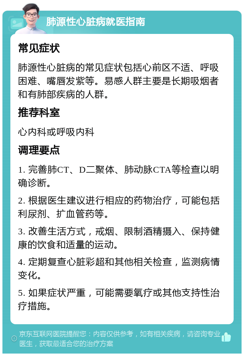 肺源性心脏病就医指南 常见症状 肺源性心脏病的常见症状包括心前区不适、呼吸困难、嘴唇发紫等。易感人群主要是长期吸烟者和有肺部疾病的人群。 推荐科室 心内科或呼吸内科 调理要点 1. 完善肺CT、D二聚体、肺动脉CTA等检查以明确诊断。 2. 根据医生建议进行相应的药物治疗，可能包括利尿剂、扩血管药等。 3. 改善生活方式，戒烟、限制酒精摄入、保持健康的饮食和适量的运动。 4. 定期复查心脏彩超和其他相关检查，监测病情变化。 5. 如果症状严重，可能需要氧疗或其他支持性治疗措施。