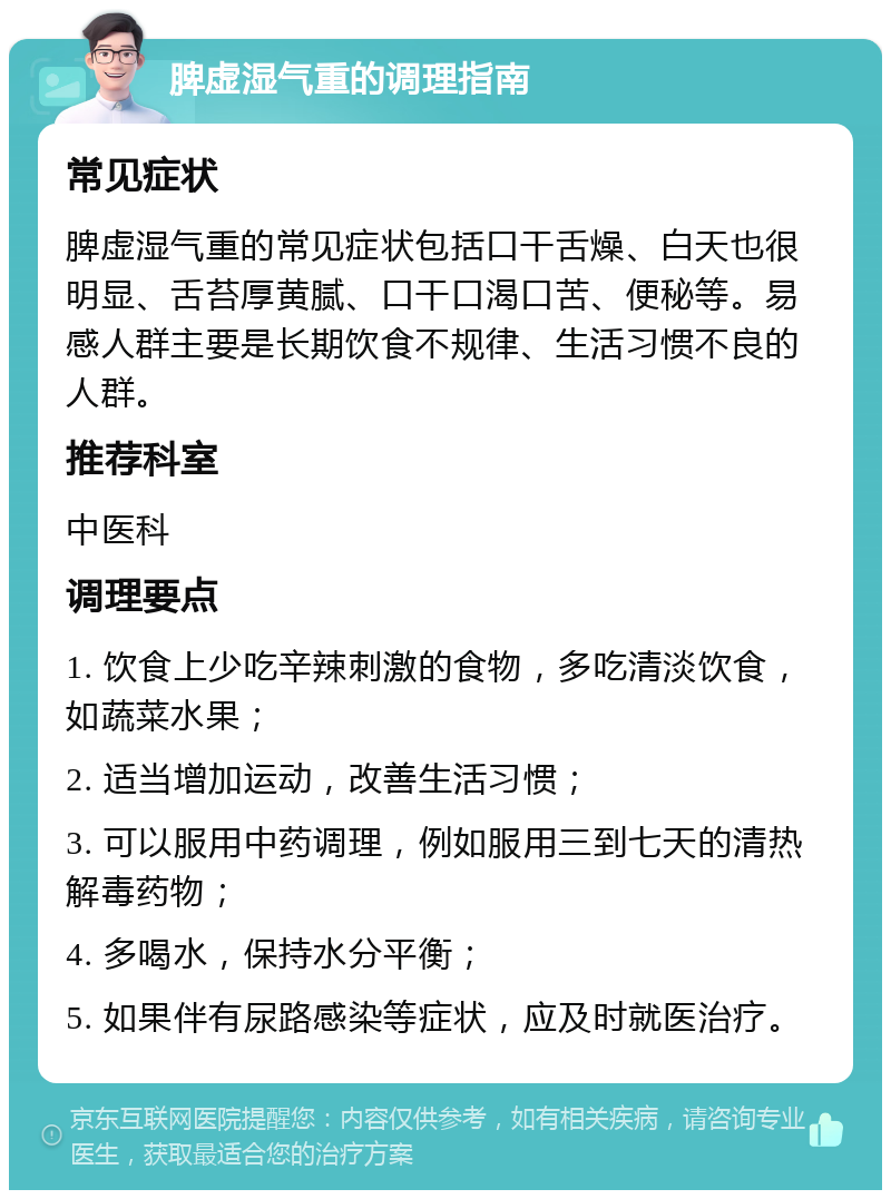 脾虚湿气重的调理指南 常见症状 脾虚湿气重的常见症状包括口干舌燥、白天也很明显、舌苔厚黄腻、口干口渴口苦、便秘等。易感人群主要是长期饮食不规律、生活习惯不良的人群。 推荐科室 中医科 调理要点 1. 饮食上少吃辛辣刺激的食物，多吃清淡饮食，如蔬菜水果； 2. 适当增加运动，改善生活习惯； 3. 可以服用中药调理，例如服用三到七天的清热解毒药物； 4. 多喝水，保持水分平衡； 5. 如果伴有尿路感染等症状，应及时就医治疗。