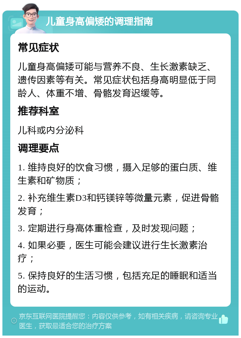 儿童身高偏矮的调理指南 常见症状 儿童身高偏矮可能与营养不良、生长激素缺乏、遗传因素等有关。常见症状包括身高明显低于同龄人、体重不增、骨骼发育迟缓等。 推荐科室 儿科或内分泌科 调理要点 1. 维持良好的饮食习惯，摄入足够的蛋白质、维生素和矿物质； 2. 补充维生素D3和钙镁锌等微量元素，促进骨骼发育； 3. 定期进行身高体重检查，及时发现问题； 4. 如果必要，医生可能会建议进行生长激素治疗； 5. 保持良好的生活习惯，包括充足的睡眠和适当的运动。