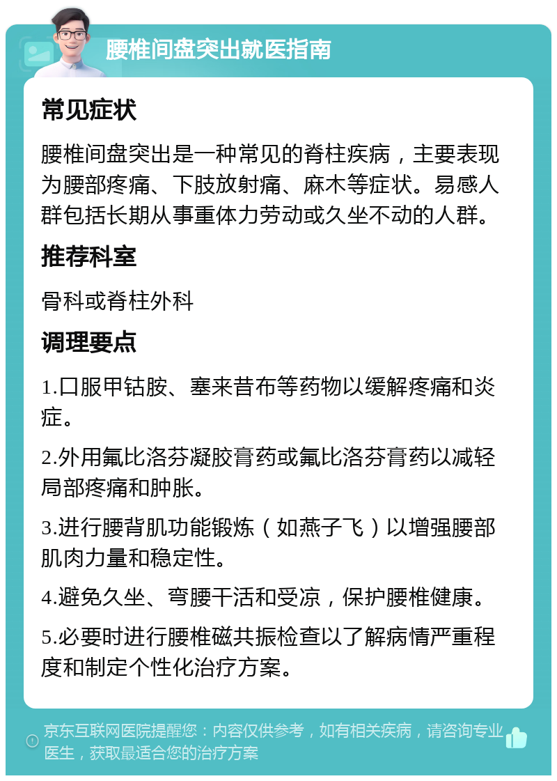 腰椎间盘突出就医指南 常见症状 腰椎间盘突出是一种常见的脊柱疾病，主要表现为腰部疼痛、下肢放射痛、麻木等症状。易感人群包括长期从事重体力劳动或久坐不动的人群。 推荐科室 骨科或脊柱外科 调理要点 1.口服甲钴胺、塞来昔布等药物以缓解疼痛和炎症。 2.外用氟比洛芬凝胶膏药或氟比洛芬膏药以减轻局部疼痛和肿胀。 3.进行腰背肌功能锻炼（如燕子飞）以增强腰部肌肉力量和稳定性。 4.避免久坐、弯腰干活和受凉，保护腰椎健康。 5.必要时进行腰椎磁共振检查以了解病情严重程度和制定个性化治疗方案。