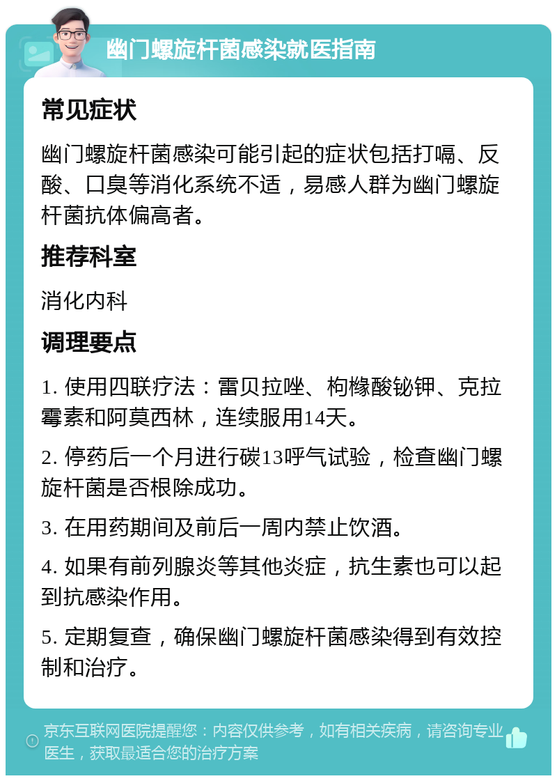 幽门螺旋杆菌感染就医指南 常见症状 幽门螺旋杆菌感染可能引起的症状包括打嗝、反酸、口臭等消化系统不适，易感人群为幽门螺旋杆菌抗体偏高者。 推荐科室 消化内科 调理要点 1. 使用四联疗法：雷贝拉唑、枸橼酸铋钾、克拉霉素和阿莫西林，连续服用14天。 2. 停药后一个月进行碳13呼气试验，检查幽门螺旋杆菌是否根除成功。 3. 在用药期间及前后一周内禁止饮酒。 4. 如果有前列腺炎等其他炎症，抗生素也可以起到抗感染作用。 5. 定期复查，确保幽门螺旋杆菌感染得到有效控制和治疗。