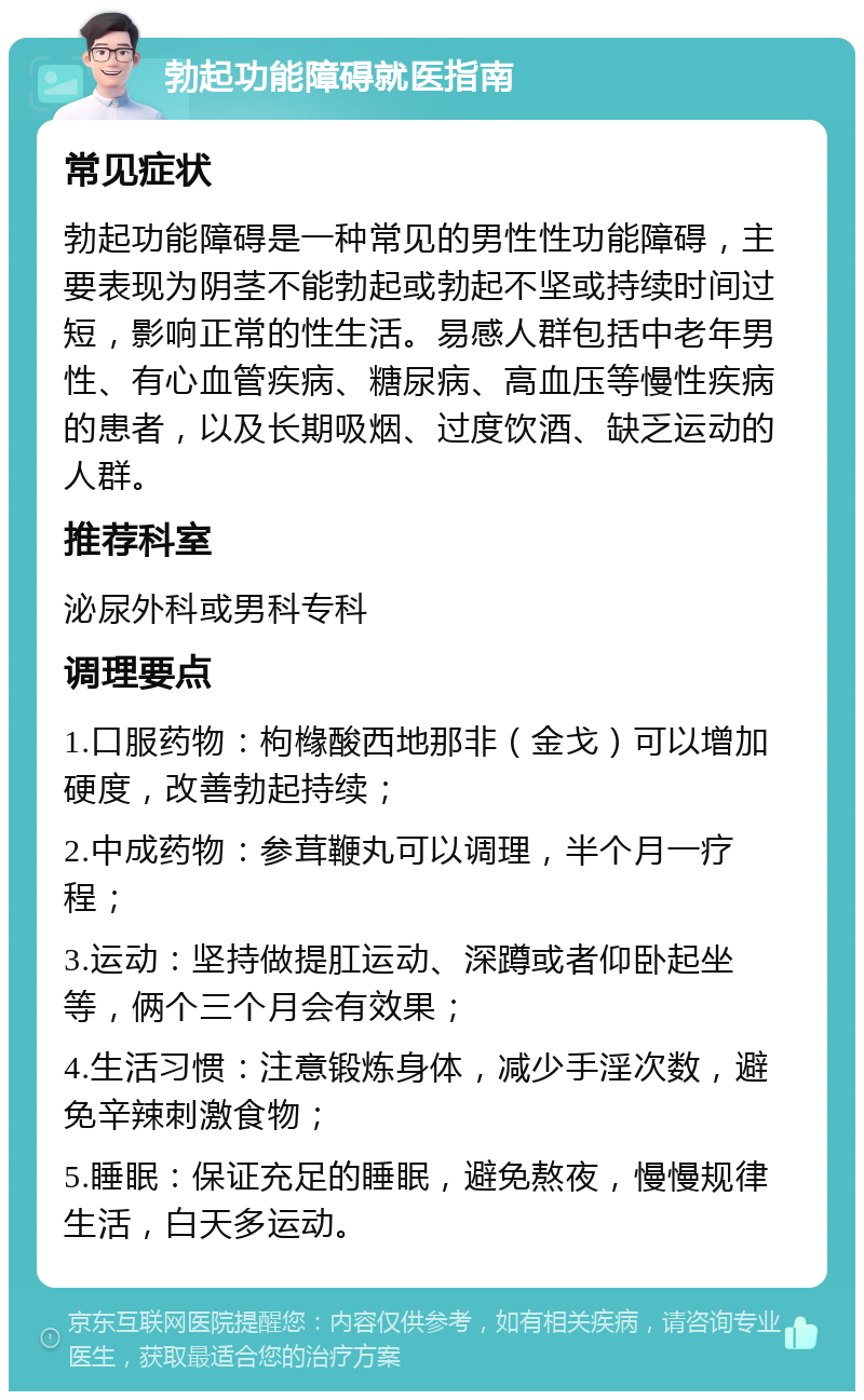 勃起功能障碍就医指南 常见症状 勃起功能障碍是一种常见的男性性功能障碍，主要表现为阴茎不能勃起或勃起不坚或持续时间过短，影响正常的性生活。易感人群包括中老年男性、有心血管疾病、糖尿病、高血压等慢性疾病的患者，以及长期吸烟、过度饮酒、缺乏运动的人群。 推荐科室 泌尿外科或男科专科 调理要点 1.口服药物：枸橼酸西地那非（金戈）可以增加硬度，改善勃起持续； 2.中成药物：参茸鞭丸可以调理，半个月一疗程； 3.运动：坚持做提肛运动、深蹲或者仰卧起坐等，俩个三个月会有效果； 4.生活习惯：注意锻炼身体，减少手淫次数，避免辛辣刺激食物； 5.睡眠：保证充足的睡眠，避免熬夜，慢慢规律生活，白天多运动。