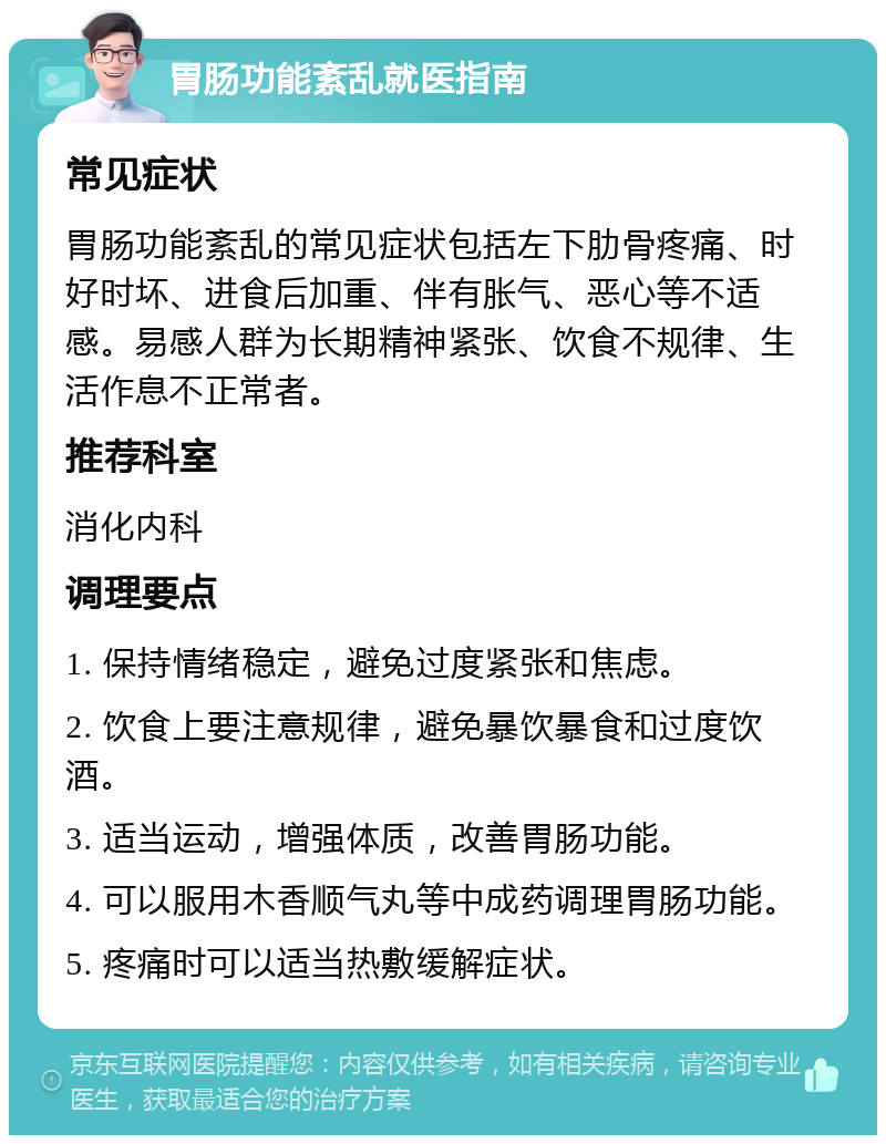 胃肠功能紊乱就医指南 常见症状 胃肠功能紊乱的常见症状包括左下肋骨疼痛、时好时坏、进食后加重、伴有胀气、恶心等不适感。易感人群为长期精神紧张、饮食不规律、生活作息不正常者。 推荐科室 消化内科 调理要点 1. 保持情绪稳定，避免过度紧张和焦虑。 2. 饮食上要注意规律，避免暴饮暴食和过度饮酒。 3. 适当运动，增强体质，改善胃肠功能。 4. 可以服用木香顺气丸等中成药调理胃肠功能。 5. 疼痛时可以适当热敷缓解症状。