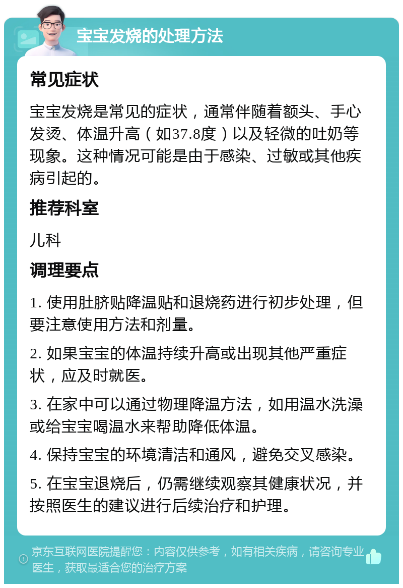 宝宝发烧的处理方法 常见症状 宝宝发烧是常见的症状，通常伴随着额头、手心发烫、体温升高（如37.8度）以及轻微的吐奶等现象。这种情况可能是由于感染、过敏或其他疾病引起的。 推荐科室 儿科 调理要点 1. 使用肚脐贴降温贴和退烧药进行初步处理，但要注意使用方法和剂量。 2. 如果宝宝的体温持续升高或出现其他严重症状，应及时就医。 3. 在家中可以通过物理降温方法，如用温水洗澡或给宝宝喝温水来帮助降低体温。 4. 保持宝宝的环境清洁和通风，避免交叉感染。 5. 在宝宝退烧后，仍需继续观察其健康状况，并按照医生的建议进行后续治疗和护理。