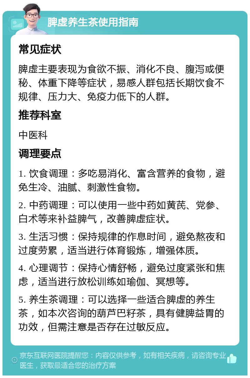 脾虚养生茶使用指南 常见症状 脾虚主要表现为食欲不振、消化不良、腹泻或便秘、体重下降等症状，易感人群包括长期饮食不规律、压力大、免疫力低下的人群。 推荐科室 中医科 调理要点 1. 饮食调理：多吃易消化、富含营养的食物，避免生冷、油腻、刺激性食物。 2. 中药调理：可以使用一些中药如黄芪、党参、白术等来补益脾气，改善脾虚症状。 3. 生活习惯：保持规律的作息时间，避免熬夜和过度劳累，适当进行体育锻炼，增强体质。 4. 心理调节：保持心情舒畅，避免过度紧张和焦虑，适当进行放松训练如瑜伽、冥想等。 5. 养生茶调理：可以选择一些适合脾虚的养生茶，如本次咨询的葫芦巴籽茶，具有健脾益胃的功效，但需注意是否存在过敏反应。