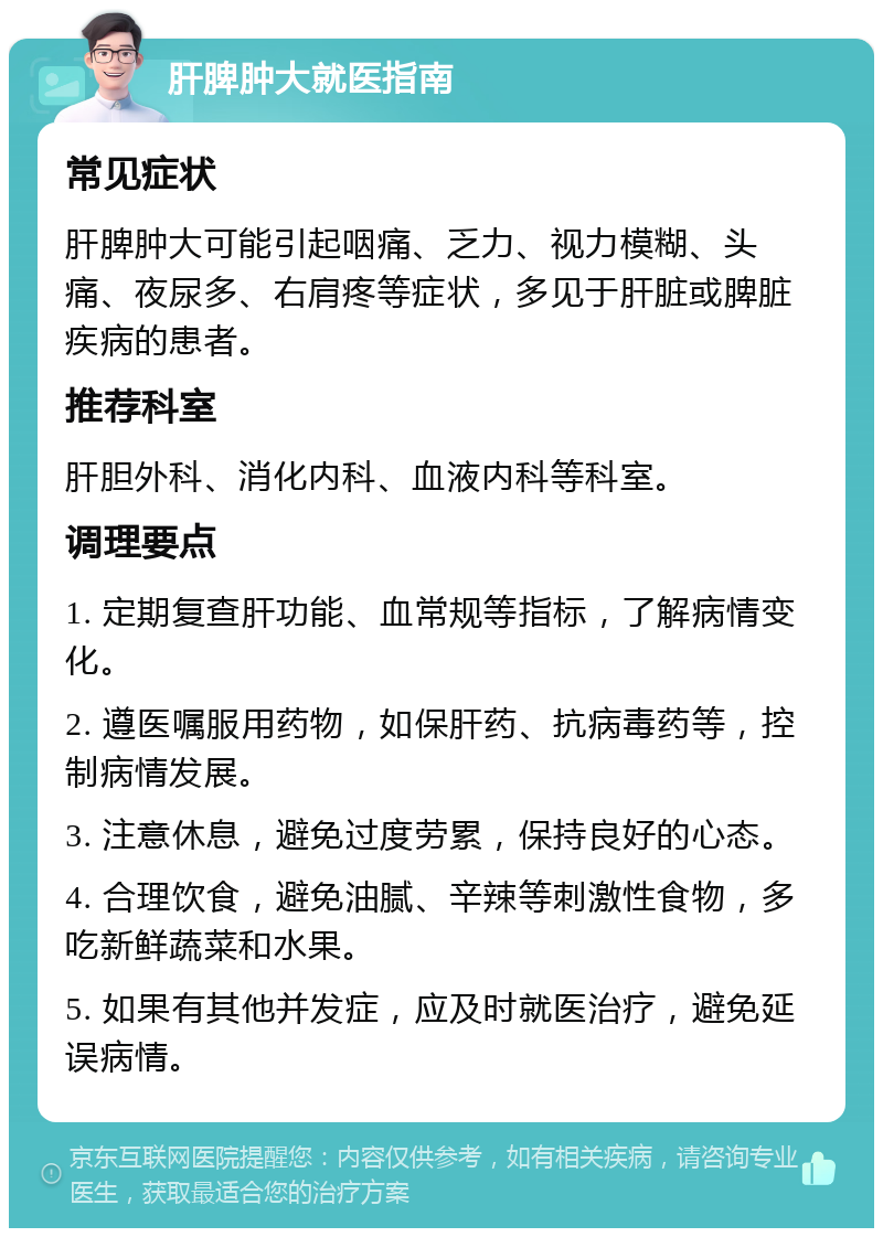 肝脾肿大就医指南 常见症状 肝脾肿大可能引起咽痛、乏力、视力模糊、头痛、夜尿多、右肩疼等症状，多见于肝脏或脾脏疾病的患者。 推荐科室 肝胆外科、消化内科、血液内科等科室。 调理要点 1. 定期复查肝功能、血常规等指标，了解病情变化。 2. 遵医嘱服用药物，如保肝药、抗病毒药等，控制病情发展。 3. 注意休息，避免过度劳累，保持良好的心态。 4. 合理饮食，避免油腻、辛辣等刺激性食物，多吃新鲜蔬菜和水果。 5. 如果有其他并发症，应及时就医治疗，避免延误病情。