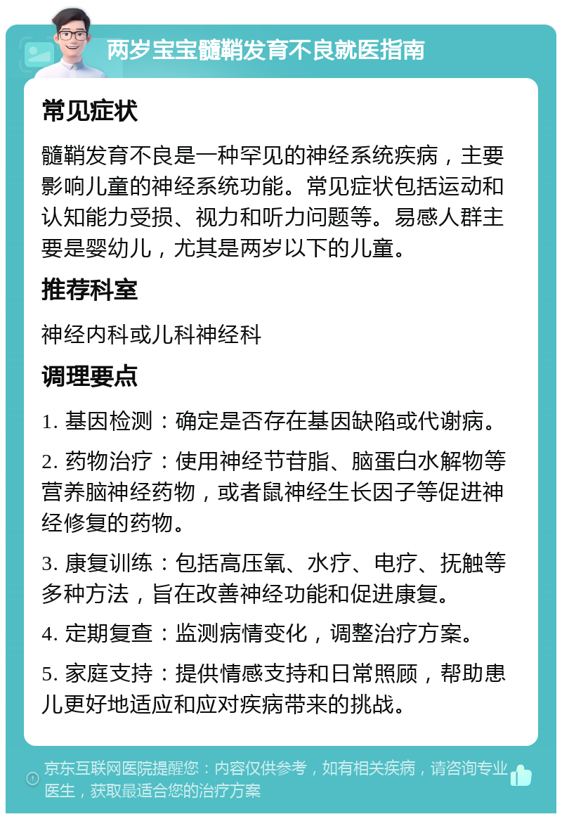 两岁宝宝髓鞘发育不良就医指南 常见症状 髓鞘发育不良是一种罕见的神经系统疾病，主要影响儿童的神经系统功能。常见症状包括运动和认知能力受损、视力和听力问题等。易感人群主要是婴幼儿，尤其是两岁以下的儿童。 推荐科室 神经内科或儿科神经科 调理要点 1. 基因检测：确定是否存在基因缺陷或代谢病。 2. 药物治疗：使用神经节苷脂、脑蛋白水解物等营养脑神经药物，或者鼠神经生长因子等促进神经修复的药物。 3. 康复训练：包括高压氧、水疗、电疗、抚触等多种方法，旨在改善神经功能和促进康复。 4. 定期复查：监测病情变化，调整治疗方案。 5. 家庭支持：提供情感支持和日常照顾，帮助患儿更好地适应和应对疾病带来的挑战。