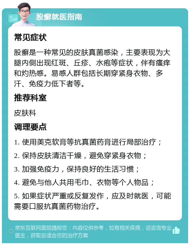 股癣就医指南 常见症状 股癣是一种常见的皮肤真菌感染，主要表现为大腿内侧出现红斑、丘疹、水疱等症状，伴有瘙痒和灼热感。易感人群包括长期穿紧身衣物、多汗、免疫力低下者等。 推荐科室 皮肤科 调理要点 1. 使用美克软膏等抗真菌药膏进行局部治疗； 2. 保持皮肤清洁干燥，避免穿紧身衣物； 3. 加强免疫力，保持良好的生活习惯； 4. 避免与他人共用毛巾、衣物等个人物品； 5. 如果症状严重或反复发作，应及时就医，可能需要口服抗真菌药物治疗。