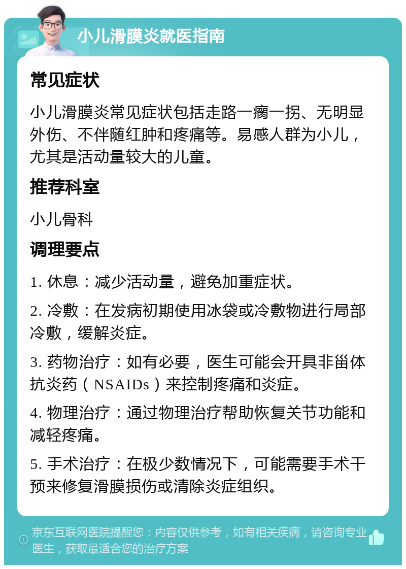 小儿滑膜炎就医指南 常见症状 小儿滑膜炎常见症状包括走路一瘸一拐、无明显外伤、不伴随红肿和疼痛等。易感人群为小儿，尤其是活动量较大的儿童。 推荐科室 小儿骨科 调理要点 1. 休息：减少活动量，避免加重症状。 2. 冷敷：在发病初期使用冰袋或冷敷物进行局部冷敷，缓解炎症。 3. 药物治疗：如有必要，医生可能会开具非甾体抗炎药（NSAIDs）来控制疼痛和炎症。 4. 物理治疗：通过物理治疗帮助恢复关节功能和减轻疼痛。 5. 手术治疗：在极少数情况下，可能需要手术干预来修复滑膜损伤或清除炎症组织。