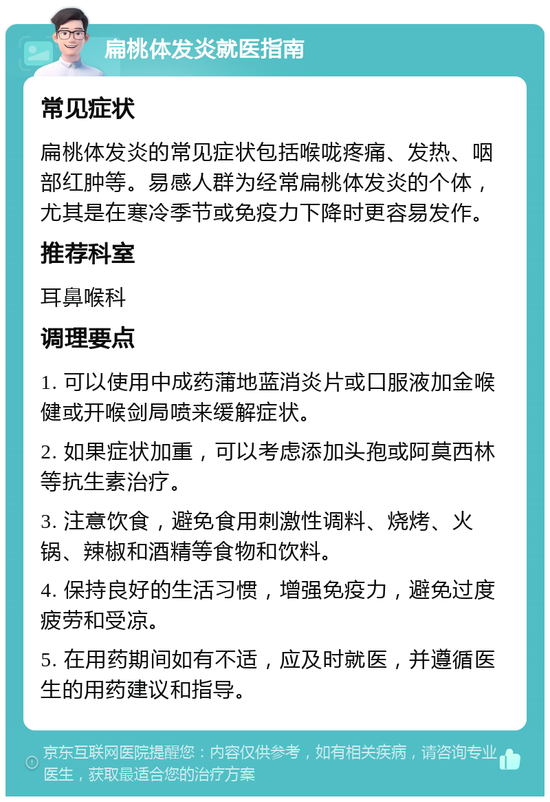 扁桃体发炎就医指南 常见症状 扁桃体发炎的常见症状包括喉咙疼痛、发热、咽部红肿等。易感人群为经常扁桃体发炎的个体，尤其是在寒冷季节或免疫力下降时更容易发作。 推荐科室 耳鼻喉科 调理要点 1. 可以使用中成药蒲地蓝消炎片或口服液加金喉健或开喉剑局喷来缓解症状。 2. 如果症状加重，可以考虑添加头孢或阿莫西林等抗生素治疗。 3. 注意饮食，避免食用刺激性调料、烧烤、火锅、辣椒和酒精等食物和饮料。 4. 保持良好的生活习惯，增强免疫力，避免过度疲劳和受凉。 5. 在用药期间如有不适，应及时就医，并遵循医生的用药建议和指导。