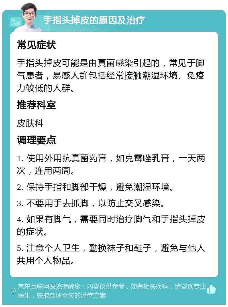 手指头掉皮的原因及治疗 常见症状 手指头掉皮可能是由真菌感染引起的，常见于脚气患者，易感人群包括经常接触潮湿环境、免疫力较低的人群。 推荐科室 皮肤科 调理要点 1. 使用外用抗真菌药膏，如克霉唑乳膏，一天两次，连用两周。 2. 保持手指和脚部干燥，避免潮湿环境。 3. 不要用手去抓脚，以防止交叉感染。 4. 如果有脚气，需要同时治疗脚气和手指头掉皮的症状。 5. 注意个人卫生，勤换袜子和鞋子，避免与他人共用个人物品。