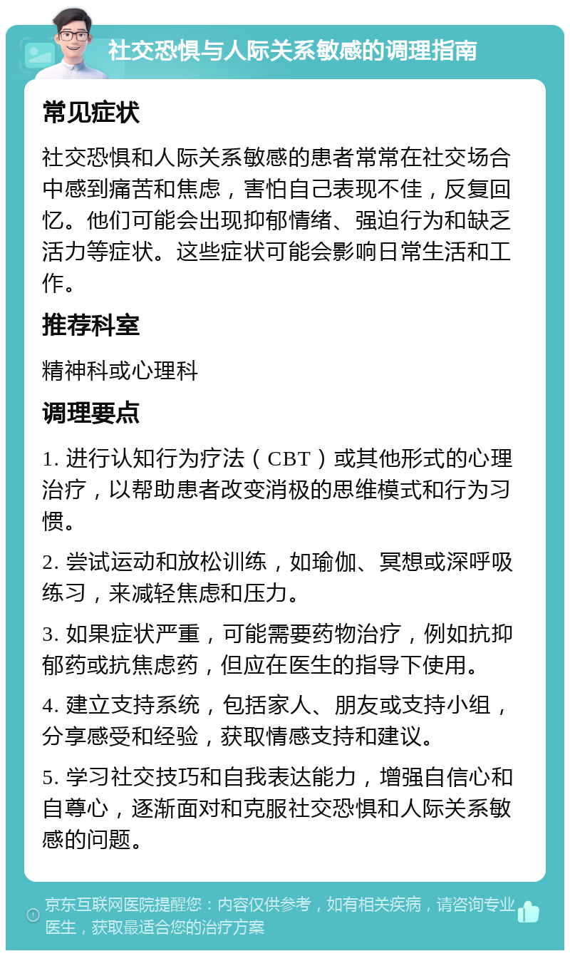 社交恐惧与人际关系敏感的调理指南 常见症状 社交恐惧和人际关系敏感的患者常常在社交场合中感到痛苦和焦虑，害怕自己表现不佳，反复回忆。他们可能会出现抑郁情绪、强迫行为和缺乏活力等症状。这些症状可能会影响日常生活和工作。 推荐科室 精神科或心理科 调理要点 1. 进行认知行为疗法（CBT）或其他形式的心理治疗，以帮助患者改变消极的思维模式和行为习惯。 2. 尝试运动和放松训练，如瑜伽、冥想或深呼吸练习，来减轻焦虑和压力。 3. 如果症状严重，可能需要药物治疗，例如抗抑郁药或抗焦虑药，但应在医生的指导下使用。 4. 建立支持系统，包括家人、朋友或支持小组，分享感受和经验，获取情感支持和建议。 5. 学习社交技巧和自我表达能力，增强自信心和自尊心，逐渐面对和克服社交恐惧和人际关系敏感的问题。