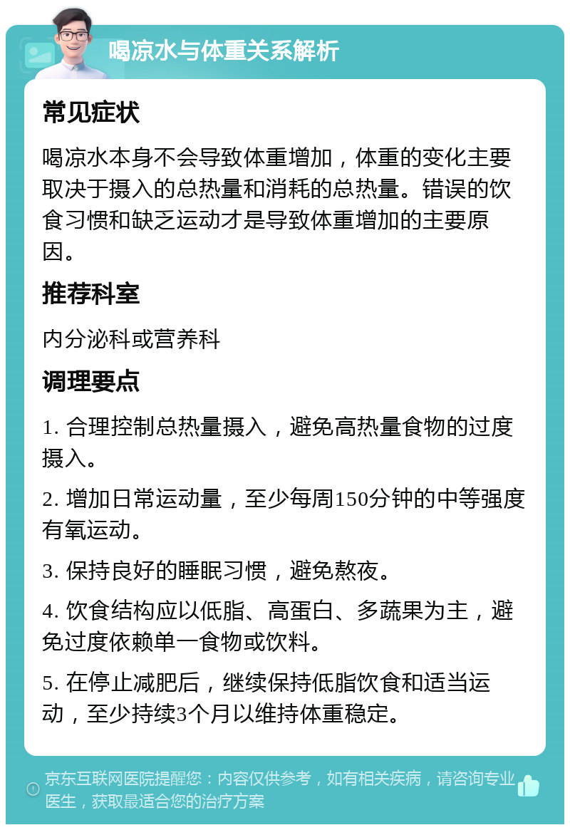 喝凉水与体重关系解析 常见症状 喝凉水本身不会导致体重增加，体重的变化主要取决于摄入的总热量和消耗的总热量。错误的饮食习惯和缺乏运动才是导致体重增加的主要原因。 推荐科室 内分泌科或营养科 调理要点 1. 合理控制总热量摄入，避免高热量食物的过度摄入。 2. 增加日常运动量，至少每周150分钟的中等强度有氧运动。 3. 保持良好的睡眠习惯，避免熬夜。 4. 饮食结构应以低脂、高蛋白、多蔬果为主，避免过度依赖单一食物或饮料。 5. 在停止减肥后，继续保持低脂饮食和适当运动，至少持续3个月以维持体重稳定。