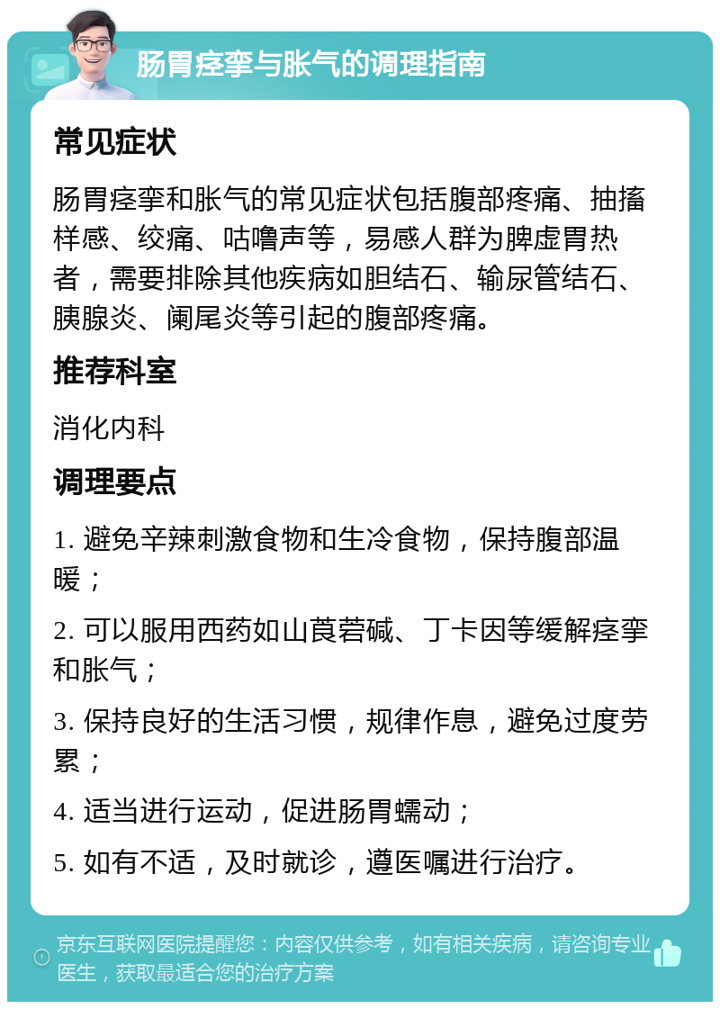 肠胃痉挛与胀气的调理指南 常见症状 肠胃痉挛和胀气的常见症状包括腹部疼痛、抽搐样感、绞痛、咕噜声等，易感人群为脾虚胃热者，需要排除其他疾病如胆结石、输尿管结石、胰腺炎、阑尾炎等引起的腹部疼痛。 推荐科室 消化内科 调理要点 1. 避免辛辣刺激食物和生冷食物，保持腹部温暖； 2. 可以服用西药如山莨菪碱、丁卡因等缓解痉挛和胀气； 3. 保持良好的生活习惯，规律作息，避免过度劳累； 4. 适当进行运动，促进肠胃蠕动； 5. 如有不适，及时就诊，遵医嘱进行治疗。