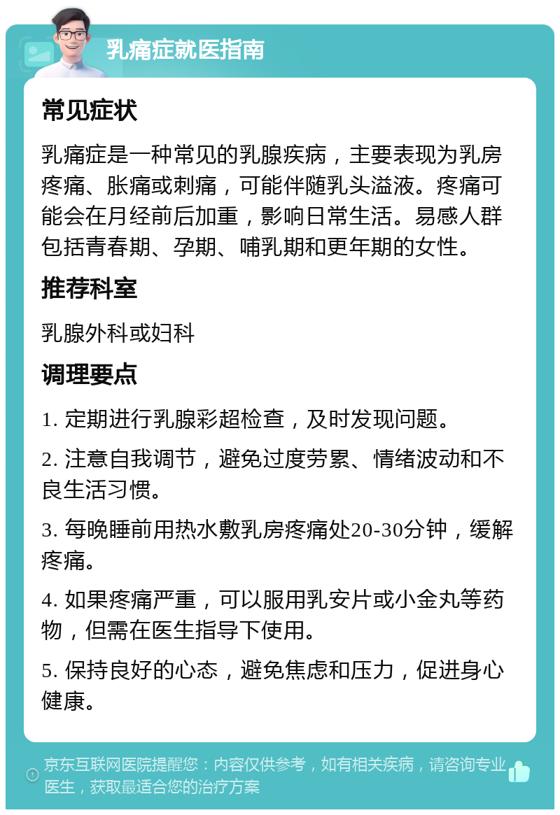 乳痛症就医指南 常见症状 乳痛症是一种常见的乳腺疾病，主要表现为乳房疼痛、胀痛或刺痛，可能伴随乳头溢液。疼痛可能会在月经前后加重，影响日常生活。易感人群包括青春期、孕期、哺乳期和更年期的女性。 推荐科室 乳腺外科或妇科 调理要点 1. 定期进行乳腺彩超检查，及时发现问题。 2. 注意自我调节，避免过度劳累、情绪波动和不良生活习惯。 3. 每晚睡前用热水敷乳房疼痛处20-30分钟，缓解疼痛。 4. 如果疼痛严重，可以服用乳安片或小金丸等药物，但需在医生指导下使用。 5. 保持良好的心态，避免焦虑和压力，促进身心健康。