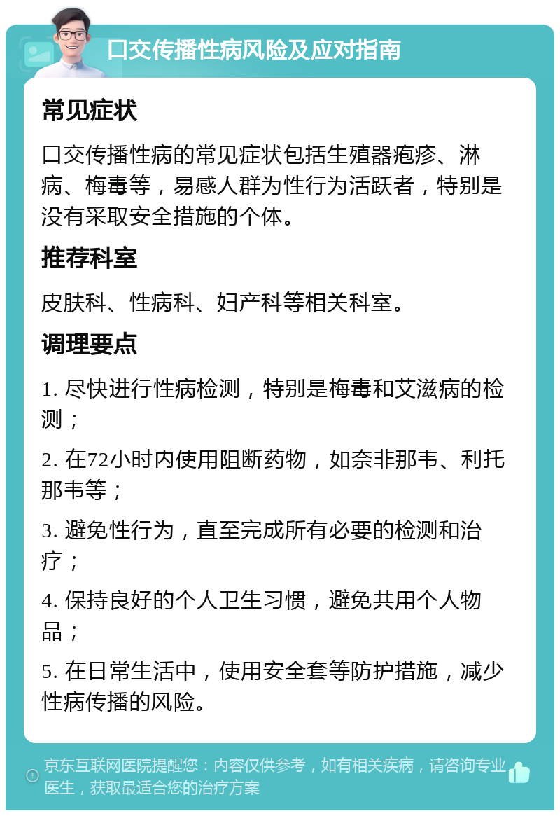 口交传播性病风险及应对指南 常见症状 口交传播性病的常见症状包括生殖器疱疹、淋病、梅毒等，易感人群为性行为活跃者，特别是没有采取安全措施的个体。 推荐科室 皮肤科、性病科、妇产科等相关科室。 调理要点 1. 尽快进行性病检测，特别是梅毒和艾滋病的检测； 2. 在72小时内使用阻断药物，如奈非那韦、利托那韦等； 3. 避免性行为，直至完成所有必要的检测和治疗； 4. 保持良好的个人卫生习惯，避免共用个人物品； 5. 在日常生活中，使用安全套等防护措施，减少性病传播的风险。