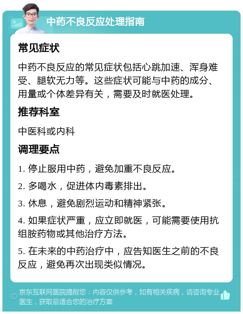 中药不良反应处理指南 常见症状 中药不良反应的常见症状包括心跳加速、浑身难受、腿软无力等。这些症状可能与中药的成分、用量或个体差异有关，需要及时就医处理。 推荐科室 中医科或内科 调理要点 1. 停止服用中药，避免加重不良反应。 2. 多喝水，促进体内毒素排出。 3. 休息，避免剧烈运动和精神紧张。 4. 如果症状严重，应立即就医，可能需要使用抗组胺药物或其他治疗方法。 5. 在未来的中药治疗中，应告知医生之前的不良反应，避免再次出现类似情况。