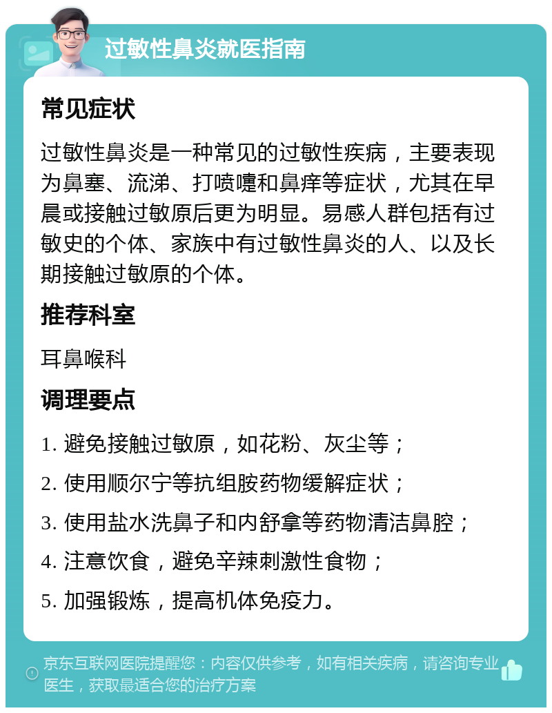 过敏性鼻炎就医指南 常见症状 过敏性鼻炎是一种常见的过敏性疾病，主要表现为鼻塞、流涕、打喷嚏和鼻痒等症状，尤其在早晨或接触过敏原后更为明显。易感人群包括有过敏史的个体、家族中有过敏性鼻炎的人、以及长期接触过敏原的个体。 推荐科室 耳鼻喉科 调理要点 1. 避免接触过敏原，如花粉、灰尘等； 2. 使用顺尔宁等抗组胺药物缓解症状； 3. 使用盐水洗鼻子和内舒拿等药物清洁鼻腔； 4. 注意饮食，避免辛辣刺激性食物； 5. 加强锻炼，提高机体免疫力。