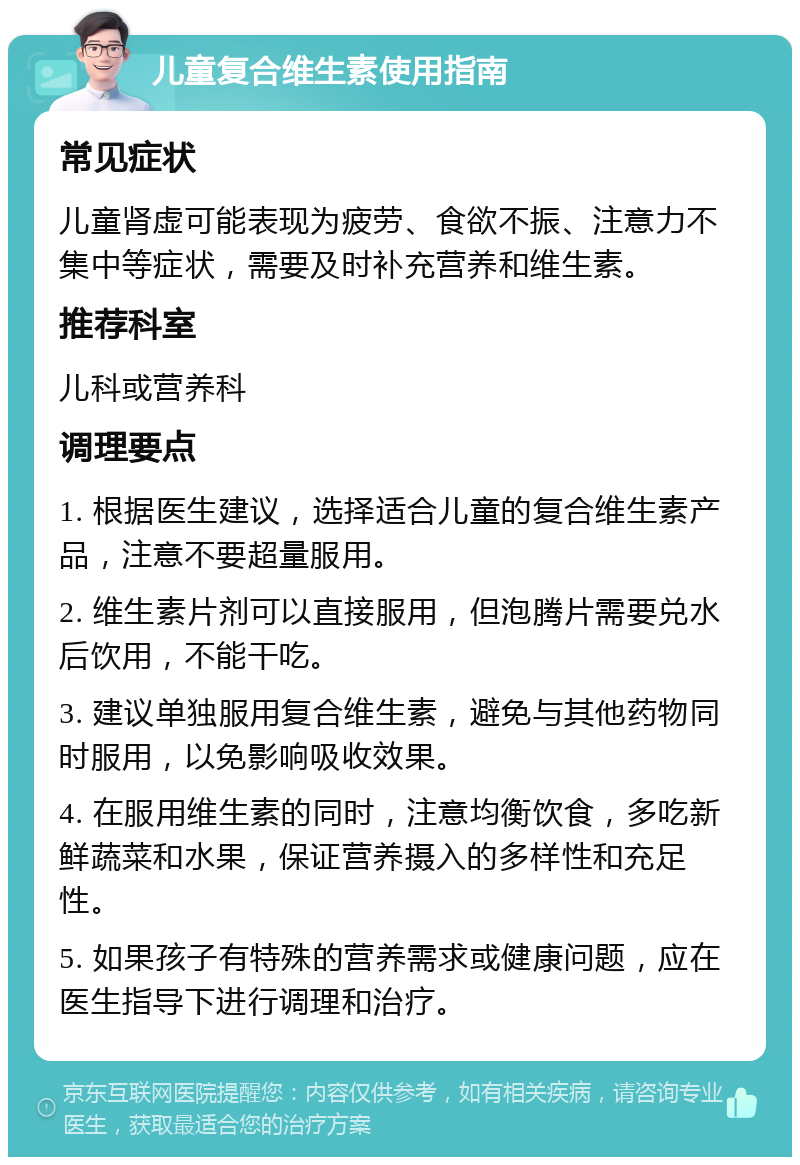 儿童复合维生素使用指南 常见症状 儿童肾虚可能表现为疲劳、食欲不振、注意力不集中等症状，需要及时补充营养和维生素。 推荐科室 儿科或营养科 调理要点 1. 根据医生建议，选择适合儿童的复合维生素产品，注意不要超量服用。 2. 维生素片剂可以直接服用，但泡腾片需要兑水后饮用，不能干吃。 3. 建议单独服用复合维生素，避免与其他药物同时服用，以免影响吸收效果。 4. 在服用维生素的同时，注意均衡饮食，多吃新鲜蔬菜和水果，保证营养摄入的多样性和充足性。 5. 如果孩子有特殊的营养需求或健康问题，应在医生指导下进行调理和治疗。