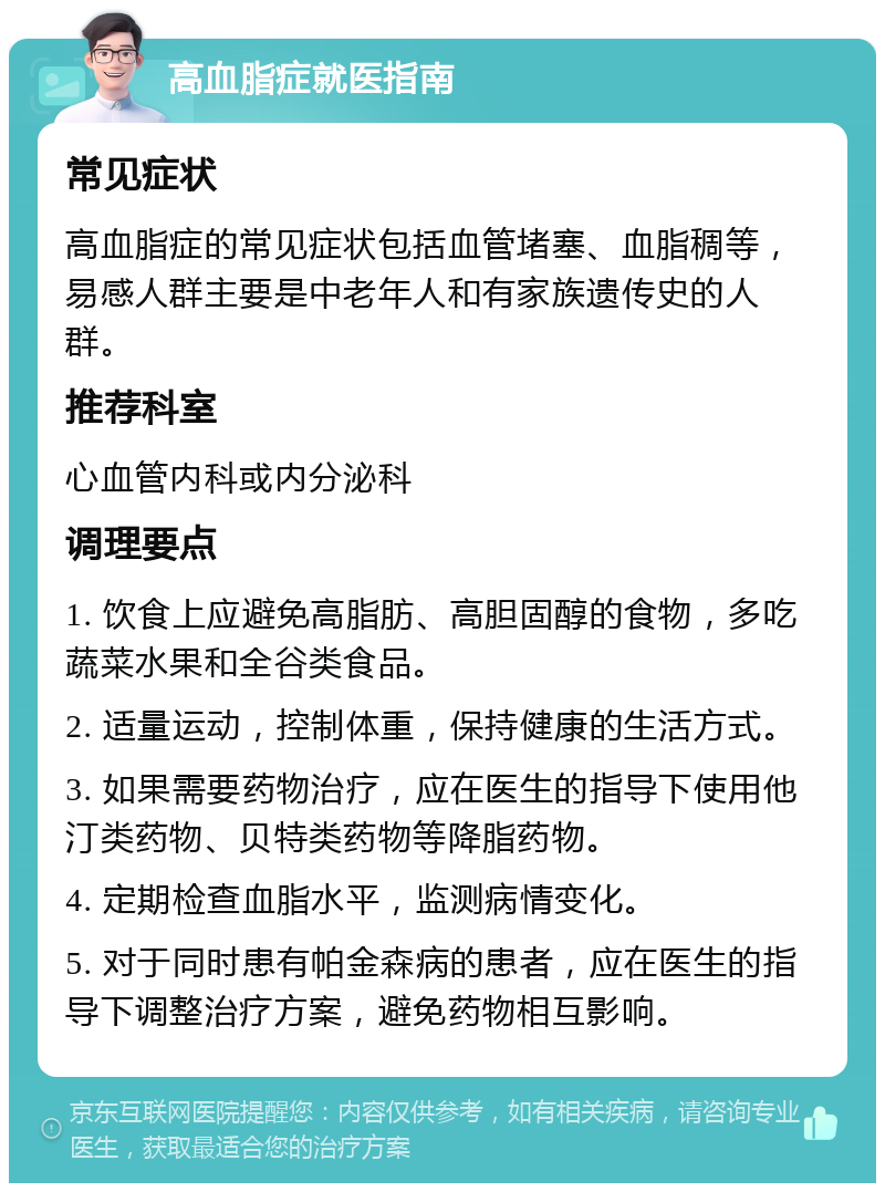 高血脂症就医指南 常见症状 高血脂症的常见症状包括血管堵塞、血脂稠等，易感人群主要是中老年人和有家族遗传史的人群。 推荐科室 心血管内科或内分泌科 调理要点 1. 饮食上应避免高脂肪、高胆固醇的食物，多吃蔬菜水果和全谷类食品。 2. 适量运动，控制体重，保持健康的生活方式。 3. 如果需要药物治疗，应在医生的指导下使用他汀类药物、贝特类药物等降脂药物。 4. 定期检查血脂水平，监测病情变化。 5. 对于同时患有帕金森病的患者，应在医生的指导下调整治疗方案，避免药物相互影响。