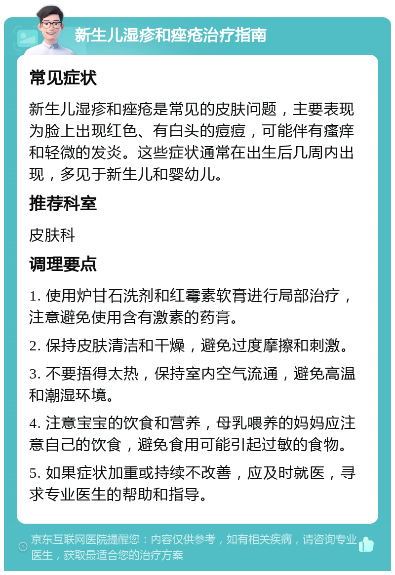 新生儿湿疹和痤疮治疗指南 常见症状 新生儿湿疹和痤疮是常见的皮肤问题，主要表现为脸上出现红色、有白头的痘痘，可能伴有瘙痒和轻微的发炎。这些症状通常在出生后几周内出现，多见于新生儿和婴幼儿。 推荐科室 皮肤科 调理要点 1. 使用炉甘石洗剂和红霉素软膏进行局部治疗，注意避免使用含有激素的药膏。 2. 保持皮肤清洁和干燥，避免过度摩擦和刺激。 3. 不要捂得太热，保持室内空气流通，避免高温和潮湿环境。 4. 注意宝宝的饮食和营养，母乳喂养的妈妈应注意自己的饮食，避免食用可能引起过敏的食物。 5. 如果症状加重或持续不改善，应及时就医，寻求专业医生的帮助和指导。