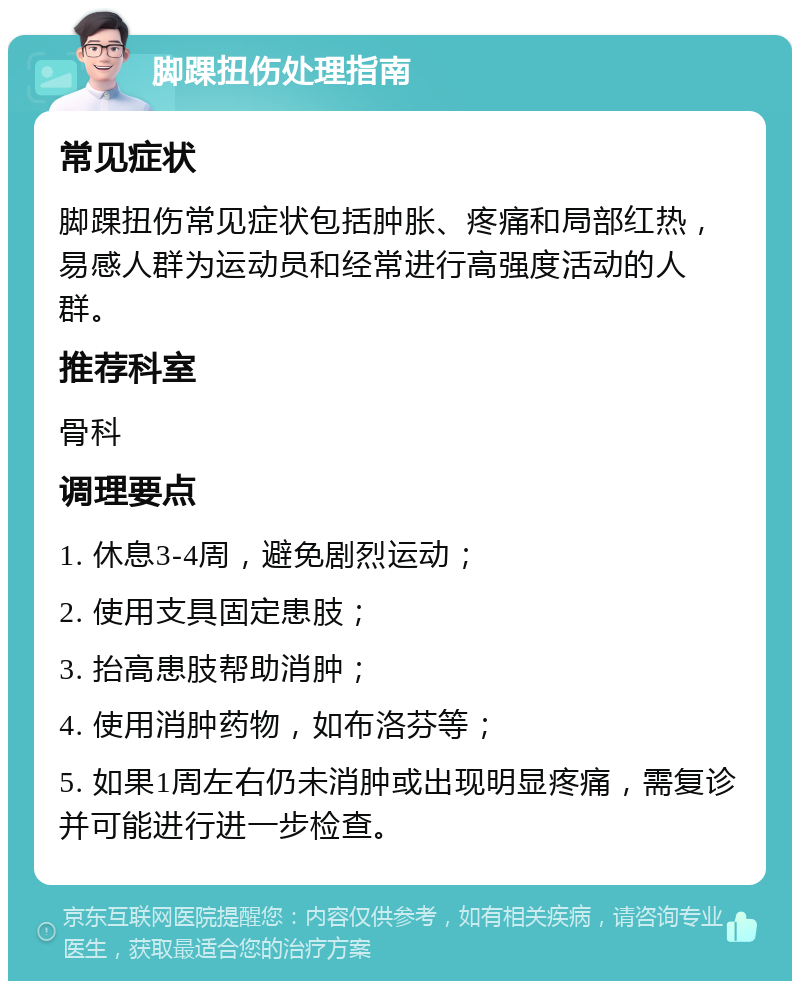 脚踝扭伤处理指南 常见症状 脚踝扭伤常见症状包括肿胀、疼痛和局部红热，易感人群为运动员和经常进行高强度活动的人群。 推荐科室 骨科 调理要点 1. 休息3-4周，避免剧烈运动； 2. 使用支具固定患肢； 3. 抬高患肢帮助消肿； 4. 使用消肿药物，如布洛芬等； 5. 如果1周左右仍未消肿或出现明显疼痛，需复诊并可能进行进一步检查。